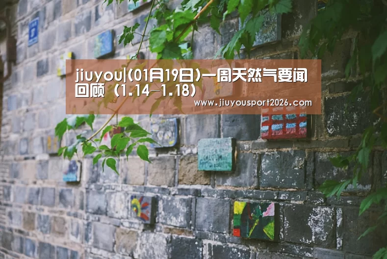 jiuyou|(01月19日)一周天然气要闻回顾(1.14-1.18)(图4) 9游官网