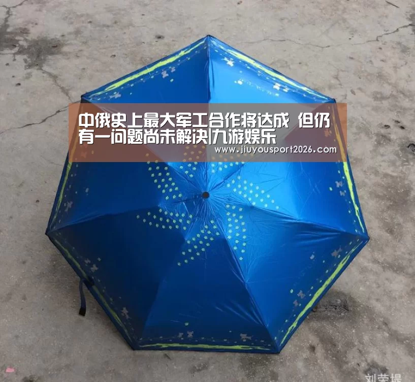 中俄史上最大军工合作将达成 但仍有一问题尚未解决|九游娱乐(图1) 九游娱乐