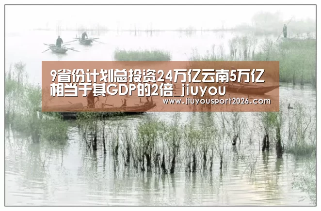 9省份计划总投资24万亿云南5万亿相当于其GDP的2倍_jiuyou(图2) 九游娱乐官网