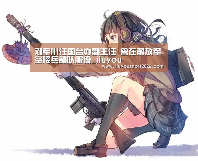 刘军川任国台办副主任 曾在解放军空降兵部队服役_jiuyou(图2) 九游娱乐