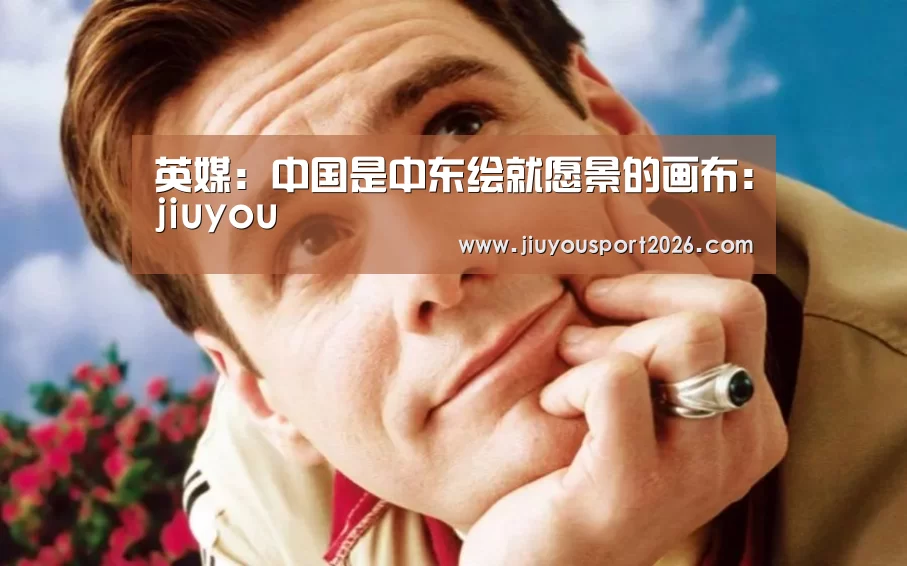 英媒:中国是中东绘就愿景的画布:jiuyou(图1) 9游官网