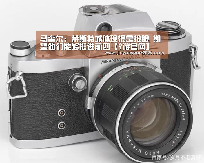 马奎尔:莱斯特城体现很是抢眼 期望他们能够挺进前四【9游官网】(图5) 九游娱乐