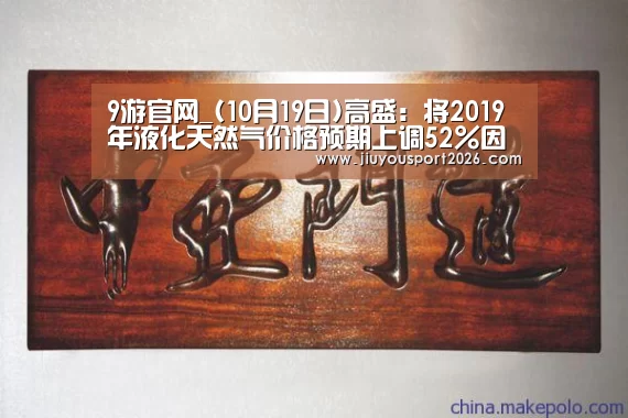 9游官网_(10月19日)高盛:将2019年液化天然气价格预期上调52%因中国市场需求强劲(图1) 九游娱乐官网