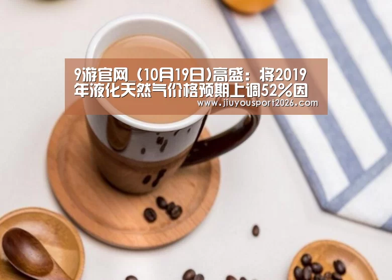 9游官网_(10月19日)高盛:将2019年液化天然气价格预期上调52%因中国市场需求强劲(图2) 九游娱乐官网